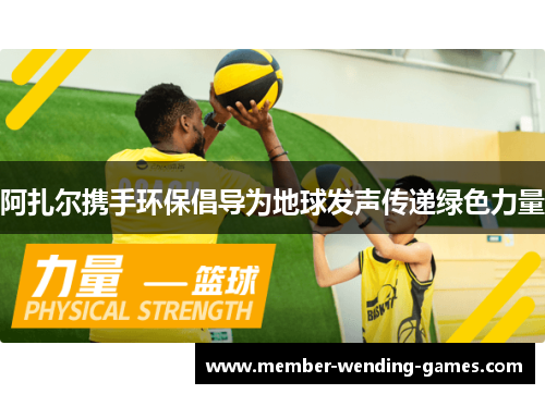 阿扎尔携手环保倡导为地球发声传递绿色力量 阿扎尔携手环保倡导为地球发声传递绿色力量