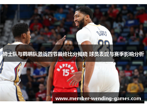 骑士队与鹈鹕队激战四节最终比分揭晓 球员表现与赛季影响分析 骑士队与鹈鹕队激战四节最终比分揭晓 球员表现与赛季影响分析