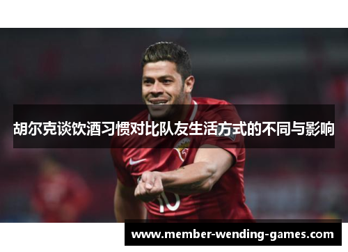胡尔克谈饮酒习惯对比队友生活方式的不同与影响 胡尔克谈饮酒习惯对比队友生活方式的不同与影响
