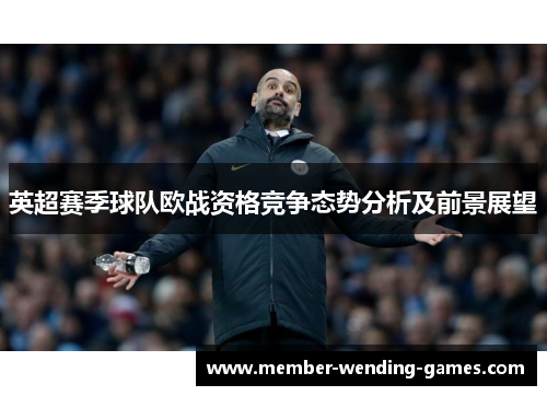 英超赛季球队欧战资格竞争态势分析及前景展望 英超赛季球队欧战资格竞争态势分析及前景展望