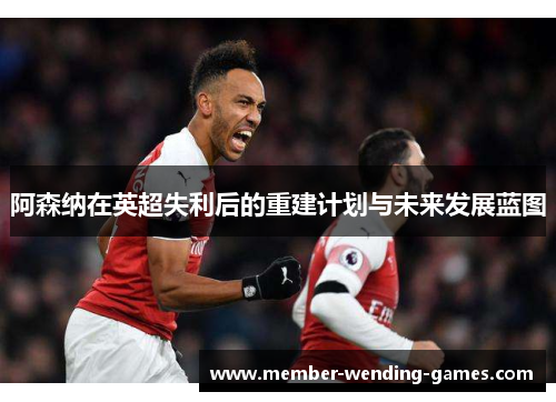 阿森纳在英超失利后的重建计划与未来发展蓝图
