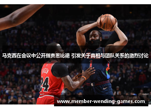 马克西在会议中公开指责恩比德 引发关于真相与团队关系的激烈讨论 马克西在会议中公开指责恩比德 引发关于真相与团队关系的激烈讨论